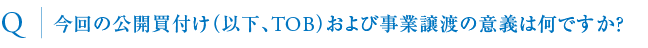 今回の公開買付け（以下、TOB）および事業譲渡の意義は何ですか？